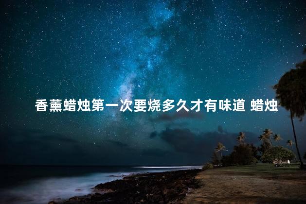 香薰蜡烛第一次要烧多久才有味道 蜡烛香薰的正确使用方法